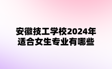 安徽技工學校2024年適合女生專業有哪些?
