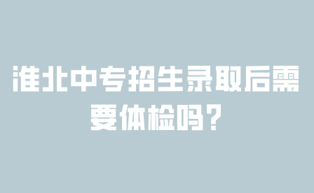 淮北中專招生錄取后需要體檢嗎？